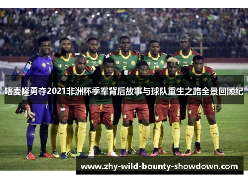喀麦隆勇夺2021非洲杯季军背后故事与球队重生之路全景回顾纪 喀麦隆勇夺2021非洲杯季军背后故事与球队重生之路全景回顾纪