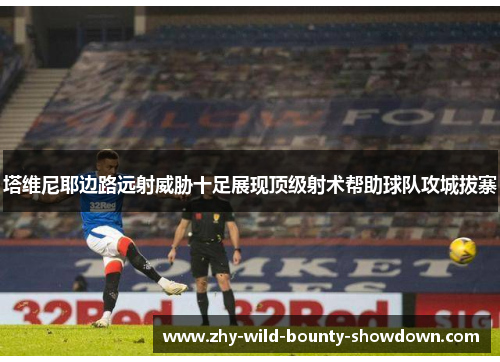 塔维尼耶边路远射威胁十足展现顶级射术帮助球队攻城拔寨