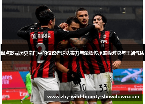 盘点欧冠历史豪门中的佼佼者球队实力与荣耀传承巅峰对决与王朝气质