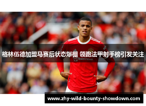 格林伍德加盟马赛后状态爆棚 领跑法甲射手榜引发关注