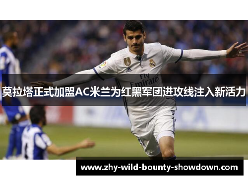 莫拉塔正式加盟AC米兰为红黑军团进攻线注入新活力